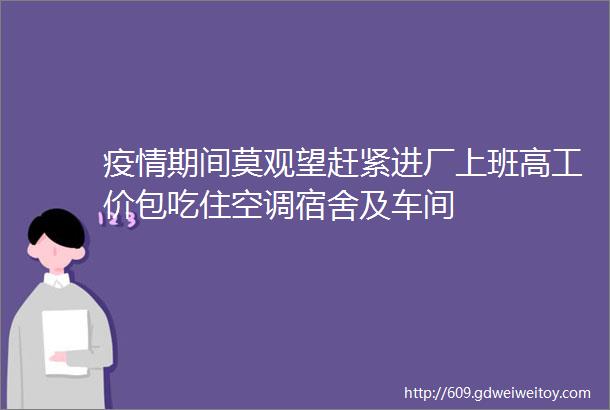 疫情期间莫观望赶紧进厂上班高工价包吃住空调宿舍及车间